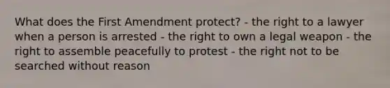 What does the First Amendment protect? - the right to a lawyer when a person is arrested - the right to own a legal weapon - the right to assemble peacefully to protest - the right not to be searched without reason