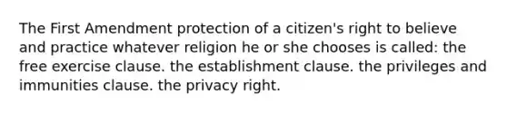 The First Amendment protection of a citizen's right to believe and practice whatever religion he or she chooses is called: the free exercise clause. the establishment clause. the privileges and immunities clause. the privacy right.