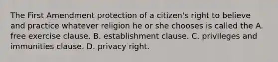 The First Amendment protection of a citizen's right to believe and practice whatever religion he or she chooses is called the A. free exercise clause. B. establishment clause. C. privileges and immunities clause. D. privacy right.