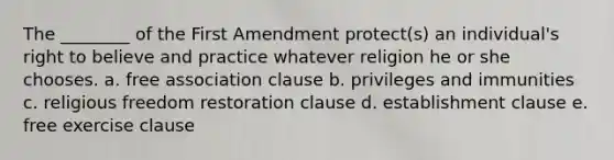 The ________ of the First Amendment protect(s) an individual's right to believe and practice whatever religion he or she chooses. a. free association clause b. privileges and immunities c. religious freedom restoration clause d. establishment clause e. free exercise clause