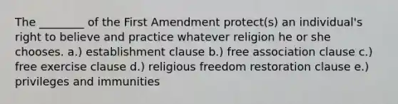 The ________ of the First Amendment protect(s) an individual's right to believe and practice whatever religion he or she chooses. a.) establishment clause b.) free association clause c.) free exercise clause d.) religious freedom restoration clause e.) privileges and immunities