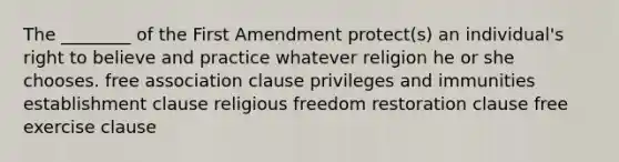 The ________ of the First Amendment protect(s) an individual's right to believe and practice whatever religion he or she chooses. free association clause privileges and immunities establishment clause religious freedom restoration clause free exercise clause