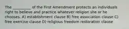 The __________ of the First Amendment protects an individuals right to believe and practice whatever religion she or he chooses. A) establishment clause B) free association clause C) free exercise clause D) religious freedom restoration clause