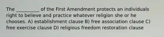 The __________ of the First Amendment protects an individuals right to believe and practice whatever religion she or he chooses. A) establishment clause B) free association clause C) free exercise clause D) religious freedom restoration clause