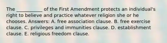 The ___________ of the First Amendment protects an individual's right to believe and practice whatever religion she or he chooses. Answers: A. free association clause. B. free exercise clause. C. privileges and immunities clause. D. establishment clause. E. religious freedom clause.