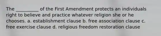 The __________ of the First Amendment protects an individuals right to believe and practice whatever religion she or he chooses. a. <a href='https://www.questionai.com/knowledge/k302frMcPQ-establishment-clause' class='anchor-knowledge'>establishment clause</a> b. free association clause c. <a href='https://www.questionai.com/knowledge/kD4FAEagII-free-exercise-clause' class='anchor-knowledge'>free exercise clause</a> d. religious freedom restoration clause