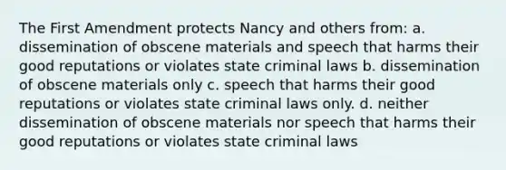 The First Amendment protects Nancy and others from: a. dissemination of obscene materials and speech that harms their good reputations or violates state criminal laws b. dissemination of obscene materials only c. speech that harms their good reputations or violates state criminal laws only. d. neither dissemination of obscene materials nor speech that harms their good reputations or violates state criminal laws