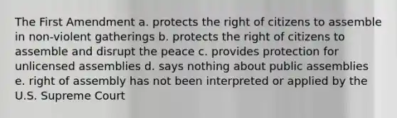 The First Amendment a. protects the right of citizens to assemble in non-violent gatherings b. protects the right of citizens to assemble and disrupt the peace c. provides protection for unlicensed assemblies d. says nothing about public assemblies e. right of assembly has not been interpreted or applied by the U.S. Supreme Court