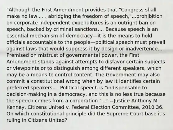 "Although the First Amendment provides that "Congress shall make no law . . . abridging the freedom of speech,"...prohibition on corporate independent expenditures is an outright ban on speech, backed by criminal sanctions.... Because speech is an essential mechanism of democracy—it is the means to hold officials accountable to the people—political speech must prevail against laws that would suppress it by design or inadvertence.... Premised on mistrust of governmental power, the First Amendment stands against attempts to disfavor certain subjects or viewpoints or to distinguish among different speakers, which may be a means to control content. The Government may also commit a constitutional wrong when by law it identifies certain preferred speakers.... Political speech is "indispensable to decision-making in a democracy, and this is no less true because the speech comes from a corporation."..." --Justice Anthony M. Kenney, Citizens United v. Federal Election Committee, 2010 36. On which constitutional principle did the Supreme Court base it's ruling in Citizens United?