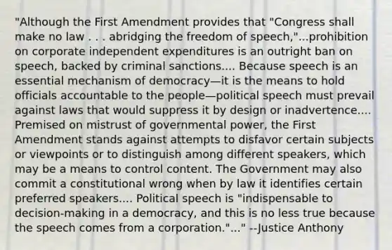 "Although the First Amendment provides that "Congress shall make no law . . . abridging the freedom of speech,"...prohibition on corporate independent expenditures is an outright ban on speech, backed by criminal sanctions.... Because speech is an essential mechanism of democracy—it is the means to hold officials accountable to the people—political speech must prevail against laws that would suppress it by design or inadvertence.... Premised on mistrust of governmental power, the First Amendment stands against attempts to disfavor certain subjects or viewpoints or to distinguish among different speakers, which may be a means to control content. The Government may also commit a constitutional wrong when by law it identifies certain preferred speakers.... Political speech is "indispensable to decision-making in a democracy, and this is no less true because the speech comes from a corporation."..." --Justice Anthony