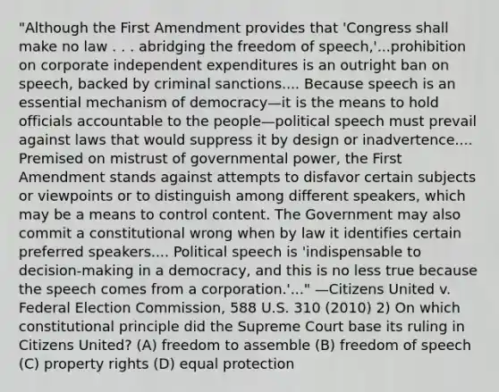 "Although the First Amendment provides that 'Congress shall make no law . . . abridging the freedom of speech,'...prohibition on corporate independent expenditures is an outright ban on speech, backed by criminal sanctions.... Because speech is an essential mechanism of democracy—it is the means to hold officials accountable to the people—political speech must prevail against laws that would suppress it by design or inadvertence.... Premised on mistrust of governmental power, the First Amendment stands against attempts to disfavor certain subjects or viewpoints or to distinguish among different speakers, which may be a means to control content. The Government may also commit a constitutional wrong when by law it identifies certain preferred speakers.... Political speech is 'indispensable to decision-making in a democracy, and this is no less true because the speech comes from a corporation.'..." —Citizens United v. Federal Election Commission, 588 U.S. 310 (2010) 2) On which constitutional principle did the Supreme Court base its ruling in Citizens United? (A) freedom to assemble (B) freedom of speech (C) property rights (D) equal protection