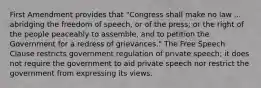 First Amendment provides that "Congress shall make no law ... abridging the freedom of speech, or of the press; or the right of the people peaceably to assemble, and to petition the Government for a redress of grievances." The Free Speech Clause restricts government regulation of private speech; it does not require the government to aid private speech nor restrict the government from expressing its views.