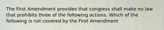 The First Amendment provides that congress shall make no law that prohibits three of the following actions. Which of the following is not covered by the First Amendment