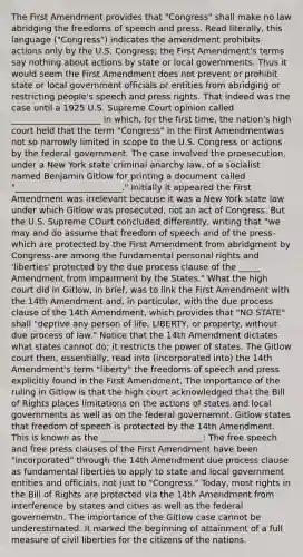 The First Amendment provides that "Congress" shall make no law abridging the freedoms of speech and press. Read literally, this language ("Congress") indicates the amendment prohibits actions only by the U.S. Congress; the First Amendment's terms say nothing about actions by state or local governments. Thus it would seem the First Amendment does not prevent or prohibit state or local government officials or entities from abridging or restricting people's speech and press rights. That indeed was the case until a 1925 U.S. Supreme Court opinion called _____________________ in which, for the first time, the nation's high court held that the term "Congress" in the First Amendmentwas not so narrowly limited in scope to the U.S. Congress or actions by the federal government. The case involved the proesecution, under a New York state criminal anarchy law, of a socialist named Benjamin Gitlow for printing a document called "_________________________." Initially it appeared the First Amendment was irrelevant because it was a New York state law under which Gitlow was prosecuted, not an act of Congress. But the U.S. Supreme COurt concluded differently, writing that "we may and do assume that freedom of speech and of the press-which are protected by the First Amendment from abridgment by Congress-are among the fundamental personal rights and 'liberties' protected by the due process clause of the _____ Amendment from impairment by the States." What the high court did in Gitlow, in brief, was to link the First Amendment with the 14th Amendment and, in particular, with the due process clause of the 14th Amendment, which provides that "NO STATE" shall "deprive any person of life, LIBERTY, or property, without due process of law." Notice that the 14th Amendment dictates what states cannot do; it restricts the power of states. The Gitlow court then, essentially, read into (incorporated into) the 14th Amendment's term "liberty" the freedoms of speech and press explicitly found in the First Amendment. The importance of the ruling in Gitlow is that the high court acknowledged that the Bill of Rights places limitations on the actions of states and local governments as well as on the federal governemnt. Gitlow states that freedom of speech is protected by the 14th Amendment. This is known as the ________________________: The free speech and free press clauses of the First Amendment have been "incorporated" through the 14th Amendment due process clause as fundamental liberties to apply to state and local government entities and officials, not just to "Congress." Today, most rights in the Bill of Rights are protected via the 14th Amendment from interference by states and cities as well as the federal governemtn. The importance of the Gitlow case cannot be underestimated. It marked the beginning of attainment of a full measure of civil liberties for the citizens of the nations.