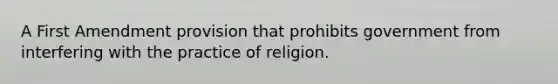 A First Amendment provision that prohibits government from interfering with the practice of religion.