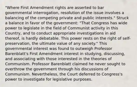 "Where First Amendment rights are asserted to bar governmental interrogation, resolution of the issue involves a balancing of the competing private and public interests." Struck a balance in favor of the government: "That Congress has wide power to legislate in the field of Communist activity in this Country, and to conduct appropriate investigations in aid thereof, is hardly debatable. This power rests on the right of self-preservation, the ultimate value of any society." This governmental interest was found to outweigh Professor Barenblatt's First Amendment interest in studying, discussing, and associating with those interested in the theories of Communism. Professor Barenblatt claimed he never sought to overthrow the government through his discussions of Communism. Nevertheless, the Court deferred to Congress's power to investigate for legislative purposes.