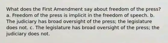 What does the First Amendment say about freedom of the press? a. Freedom of the press is implicit in the freedom of speech. b. The judiciary has broad oversight of the press; the legislature does not. c. The legislature has broad oversight of the press; the judiciary does not.