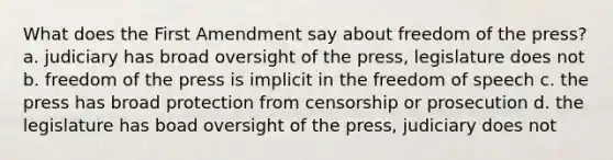 What does the First Amendment say about freedom of the press? a. judiciary has broad oversight of the press, legislature does not b. freedom of the press is implicit in the freedom of speech c. the press has broad protection from censorship or prosecution d. the legislature has boad oversight of the press, judiciary does not