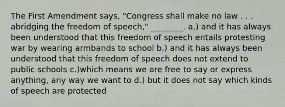 The First Amendment says, "Congress shall make no law . . . abridging the freedom of speech," ________. a.) and it has always been understood that this freedom of speech entails protesting war by wearing armbands to school b.) and it has always been understood that this freedom of speech does not extend to public schools c.)which means we are free to say or express anything, any way we want to d.) but it does not say which kinds of speech are protected