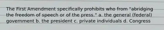 The First Amendment specifically prohibits who from "abridging the freedom of speech or of the press." a. the general (federal) government b. the president c. private individuals d. Congress