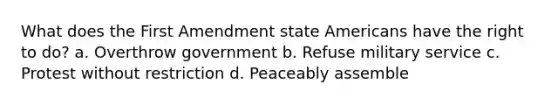 What does the First Amendment state Americans have the right to do? a. Overthrow government b. Refuse military service c. Protest without restriction d. Peaceably assemble