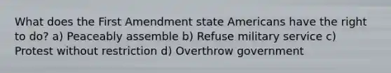 What does the First Amendment state Americans have the right to do? a) Peaceably assemble b) Refuse military service c) Protest without restriction d) Overthrow government