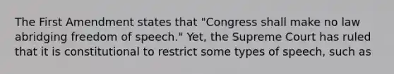 The First Amendment states that "Congress shall make no law abridging freedom of speech." Yet, the Supreme Court has ruled that it is constitutional to restrict some types of speech, such as