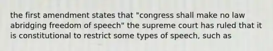 the first amendment states that "congress shall make no law abridging freedom of speech" the supreme court has ruled that it is constitutional to restrict some types of speech, such as