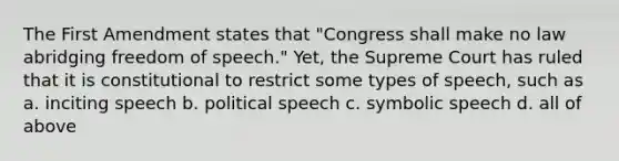 The First Amendment states that "Congress shall make no law abridging freedom of speech." Yet, the Supreme Court has ruled that it is constitutional to restrict some types of speech, such as a. inciting speech b. political speech c. symbolic speech d. all of above