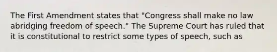 The First Amendment states that "Congress shall make no law abridging freedom of speech." The Supreme Court has ruled that it is constitutional to restrict some types of speech, such as