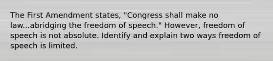 The First Amendment states, "Congress shall make no law...abridging the freedom of speech." However, freedom of speech is not absolute. Identify and explain two ways freedom of speech is limited.