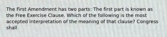 The First Amendment has two parts: The first part is known as the Free Exercise Clause. Which of the following is the most accepted interpretation of the meaning of that clause? Congress shall