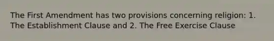 The First Amendment has two provisions concerning religion: 1. The Establishment Clause and 2. The Free Exercise Clause