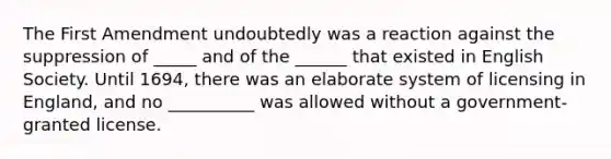 The First Amendment undoubtedly was a reaction against the suppression of _____ and of the ______ that existed in English Society. Until 1694, there was an elaborate system of licensing in England, and no __________ was allowed without a government-granted license.