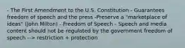 - The First Amendment to the U.S. Constitution - Guarantees freedom of speech and the press -Preserve a "marketplace of ideas" (John Milton) - Freedom of Speech - Speech and media content should not be regulated by the government freedom of speech --> restriction + protection