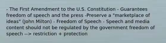 - The First Amendment to the U.S. Constitution - Guarantees freedom of speech and the press -Preserve a "marketplace of ideas" (John Milton) - Freedom of Speech - Speech and media content should not be regulated by the government freedom of speech --> restriction + protection