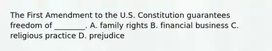 The First Amendment to the U.S. Constitution guarantees freedom of ________. A. family rights B. financial business C. religious practice D. prejudice