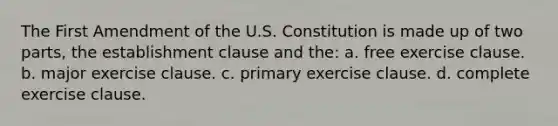 The First Amendment of the U.S. Constitution is made up of two parts, the establishment clause and the: a. free exercise clause. b. major exercise clause. c. primary exercise clause. d. complete exercise clause.