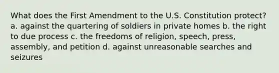 What does the First Amendment to the U.S. Constitution protect? a. against the quartering of soldiers in private homes b. the right to due process c. the freedoms of religion, speech, press, assembly, and petition d. against unreasonable searches and seizures