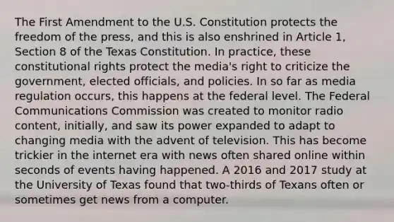 The First Amendment to the U.S. Constitution protects the freedom of the press, and this is also enshrined in Article 1, Section 8 of the Texas Constitution. In practice, these constitutional rights protect the media's right to criticize the government, elected officials, and policies. In so far as media regulation occurs, this happens at the federal level. The Federal Communications Commission was created to monitor radio content, initially, and saw its power expanded to adapt to changing media with the advent of television. This has become trickier in the internet era with news often shared online within seconds of events having happened. A 2016 and 2017 study at the University of Texas found that two-thirds of Texans often or sometimes get news from a computer.