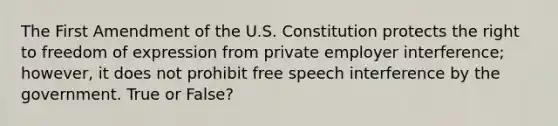 The First Amendment of the U.S. Constitution protects the right to freedom of expression from private employer interference; however, it does not prohibit free speech interference by the government. True or False?