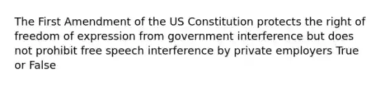 The First Amendment of the US Constitution protects the right of freedom of expression from government interference but does not prohibit free speech interference by private employers True or False