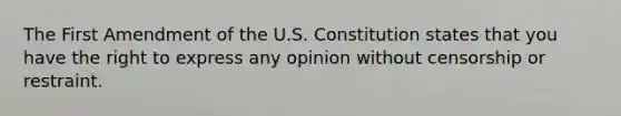 The First Amendment of the U.S. Constitution states that you have the right to express any opinion without censorship or restraint.