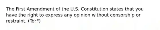 The First Amendment of the U.S. Constitution states that you have the right to express any opinion without censorship or restraint. (TorF)