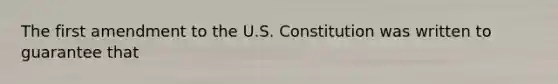 The first amendment to the U.S. Constitution was written to guarantee that