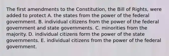 The first amendments to the Constitution, the Bill of Rights, were added to protect A. the states from the power of the federal government. B. individual citizens from the power of the federal government and state governments. C. minorities from the majority. D. individual citizens form the power of the state governments. E. individual citizens from the power of the federal government.