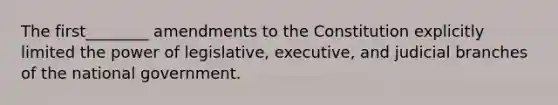 The first________ amendments to the Constitution explicitly limited the power of legislative, executive, and judicial branches of the national government.