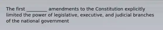 The first _________ amendments to the Constitution explicitly limited the power of legislative, executive, and judicial branches of the national government