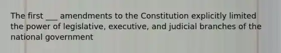 The first ___ amendments to the Constitution explicitly limited the power of legislative, executive, and judicial branches of the national government