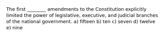 The first ________ amendments to the Constitution explicitly limited the power of legislative, executive, and judicial branches of the national government. a) fifteen b) ten c) seven d) twelve e) nine